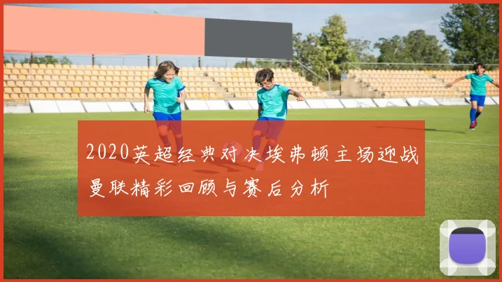 2020英超经典对决埃弗顿主场迎战曼联精彩回顾与赛后分析