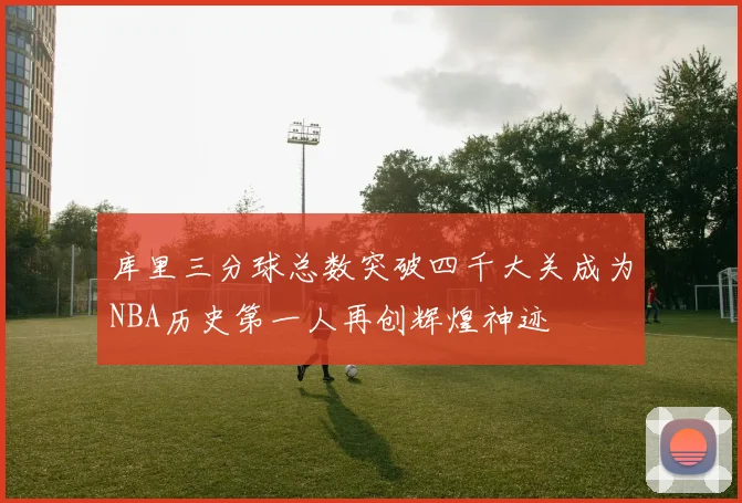 库里三分球总数突破四千大关成为NBA历史第一人再创辉煌神迹