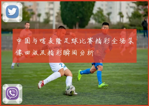 中国与喀麦隆足球比赛精彩全场录像回放及精彩瞬间分析