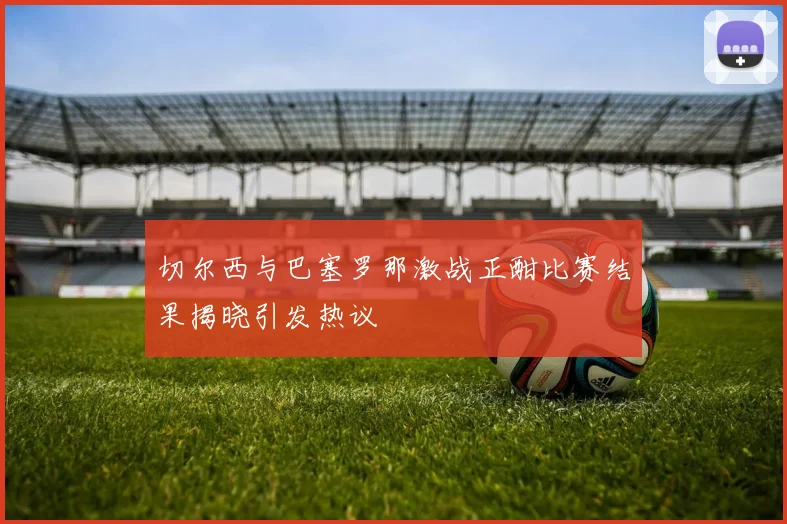 切尔西与巴塞罗那激战正酣比赛结果揭晓引发热议