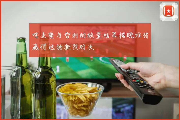 喀麦隆与智利的较量结果揭晓谁将赢得这场激烈对决