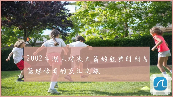 2002年湖人对决火箭的经典时刻与篮球传奇的交汇之旅