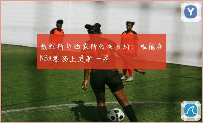 戴维斯与西蒙斯对决分析：谁能在NBA赛场上更胜一筹