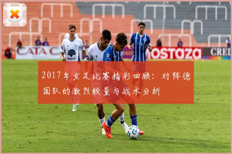 2017年女足比赛精彩回顾：对阵德国队的激烈较量与战术分析