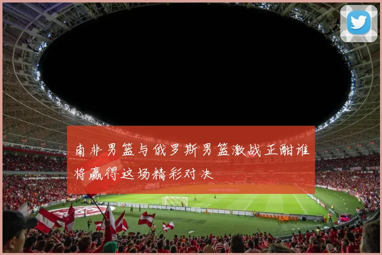 南非男篮与俄罗斯男篮激战正酣谁将赢得这场精彩对决