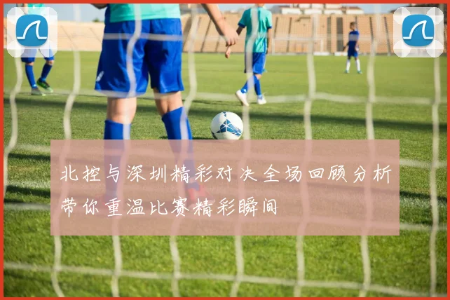 北控与深圳精彩对决全场回顾分析带你重温比赛精彩瞬间