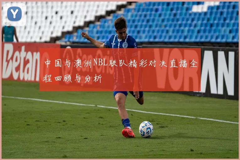 中国与澳洲NBL联队精彩对决直播全程回顾与分析