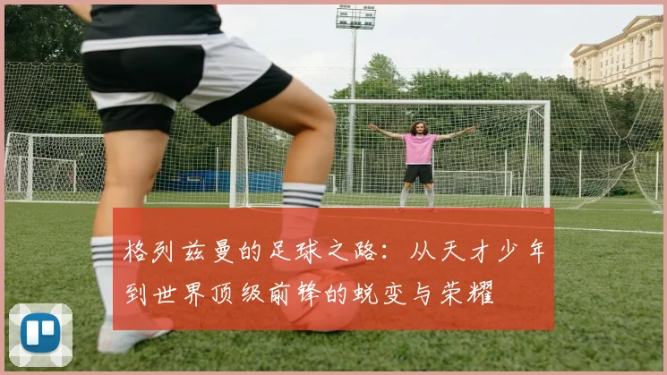 格列兹曼的足球之路：从天才少年到世界顶级前锋的蜕变与荣耀