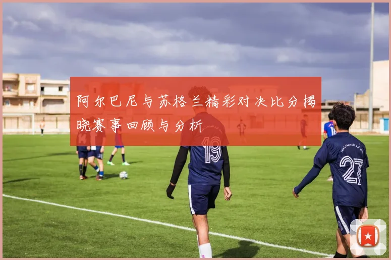 阿尔巴尼与苏格兰精彩对决比分揭晓赛事回顾与分析
