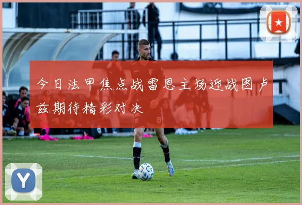 今日法甲焦点战雷恩主场迎战图卢兹期待精彩对决
