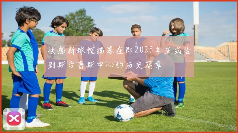 快船新球馆揭幕在即2025年正式告别斯台普斯中心的历史篇章