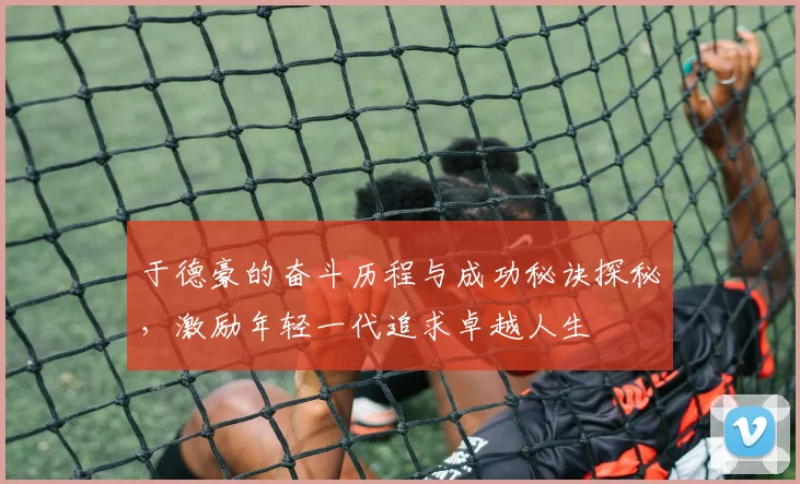 于德豪的奋斗历程与成功秘诀探秘，激励年轻一代追求卓越人生