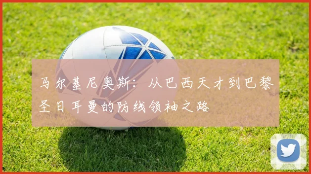 马尔基尼奥斯：从巴西天才到巴黎圣日耳曼的防线领袖之路