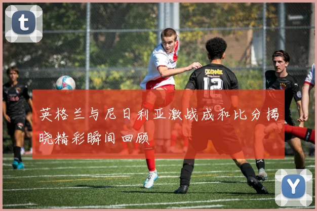 英格兰与尼日利亚激战成和比分揭晓精彩瞬间回顾