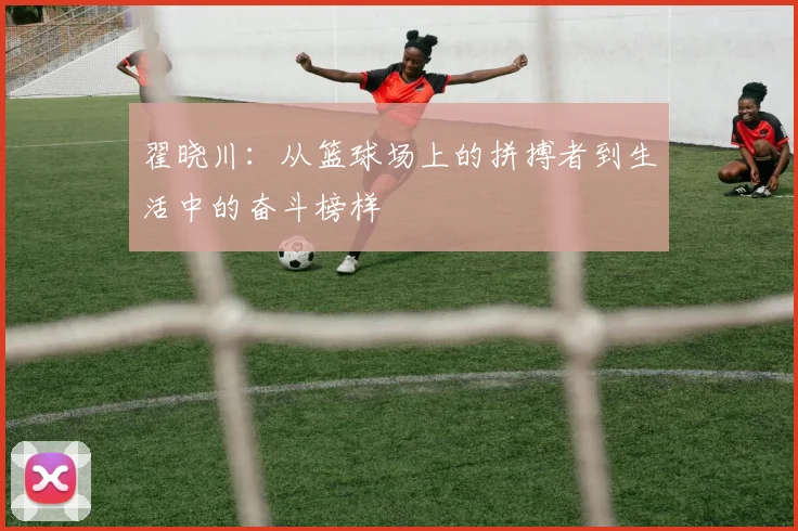 翟晓川：从篮球场上的拼搏者到生活中的奋斗榜样