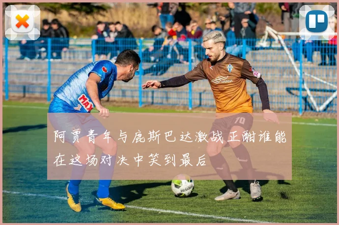 阿贾青年与鹿斯巴达激战正酣谁能在这场对决中笑到最后