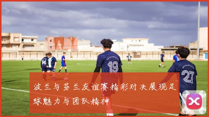 波兰与芬兰友谊赛精彩对决展现足球魅力与团队精神