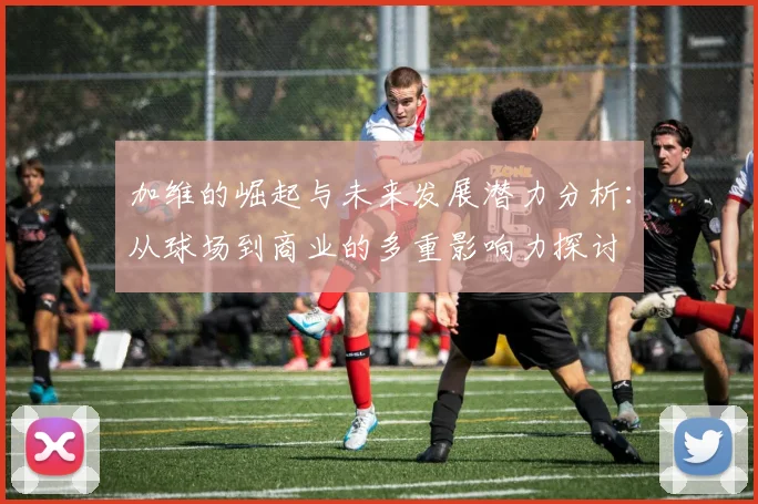加维的崛起与未来发展潜力分析：从球场到商业的多重影响力探讨