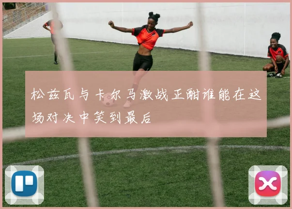 松兹瓦与卡尔马激战正酣谁能在这场对决中笑到最后
