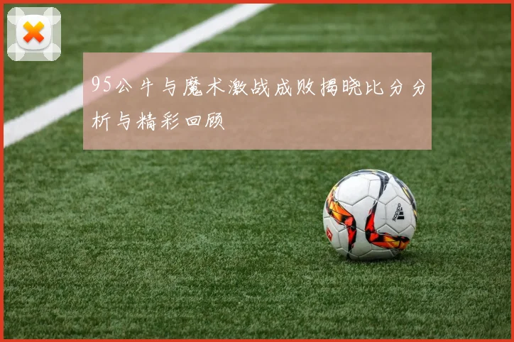 95公牛与魔术激战成败揭晓比分分析与精彩回顾