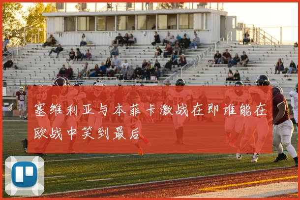 塞维利亚与本菲卡激战在即谁能在欧战中笑到最后