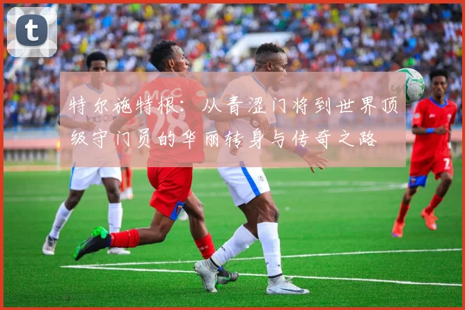 特尔施特根：从青涩门将到世界顶级守门员的华丽转身与传奇之路